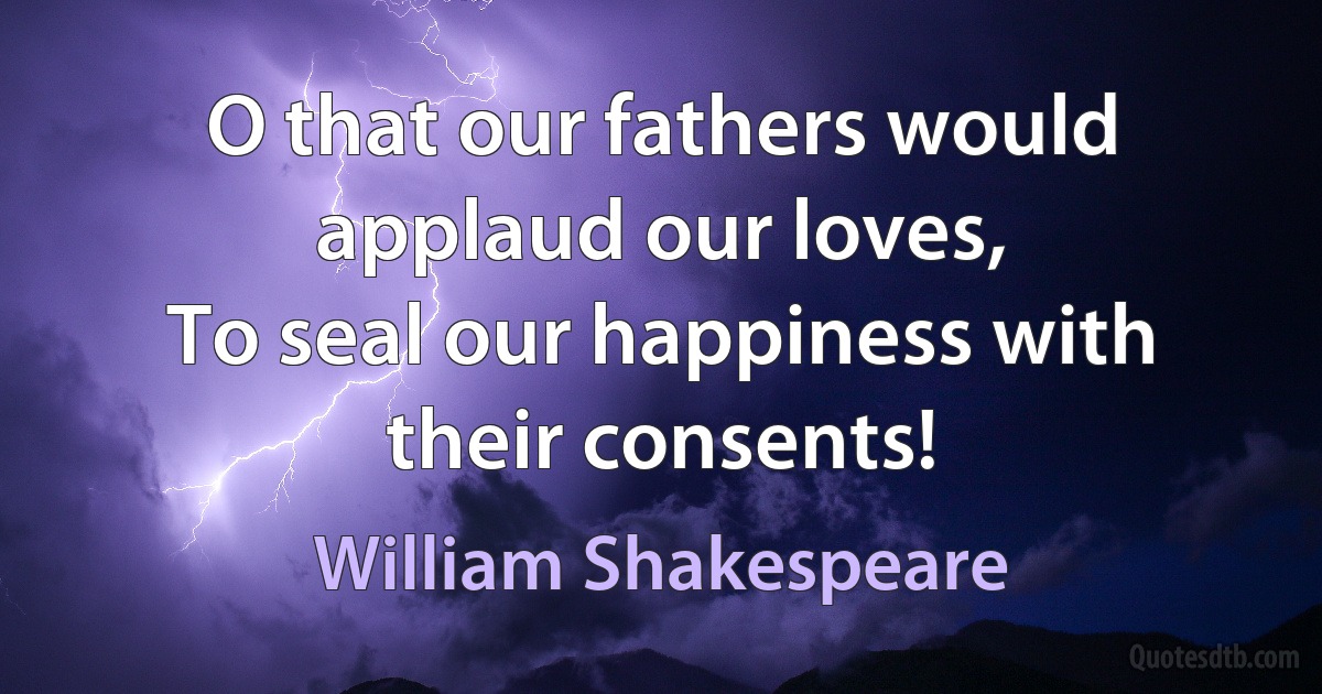 O that our fathers would applaud our loves,
To seal our happiness with their consents! (William Shakespeare)