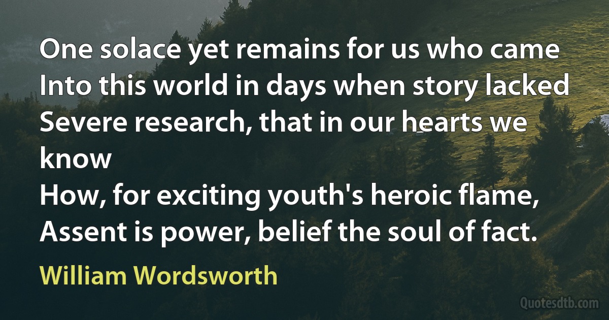 One solace yet remains for us who came
Into this world in days when story lacked
Severe research, that in our hearts we know
How, for exciting youth's heroic flame,
Assent is power, belief the soul of fact. (William Wordsworth)