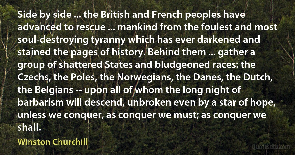 Side by side ... the British and French peoples have advanced to rescue ... mankind from the foulest and most soul-destroying tyranny which has ever darkened and stained the pages of history. Behind them ... gather a group of shattered States and bludgeoned races: the Czechs, the Poles, the Norwegians, the Danes, the Dutch, the Belgians -- upon all of whom the long night of barbarism will descend, unbroken even by a star of hope, unless we conquer, as conquer we must; as conquer we shall. (Winston Churchill)