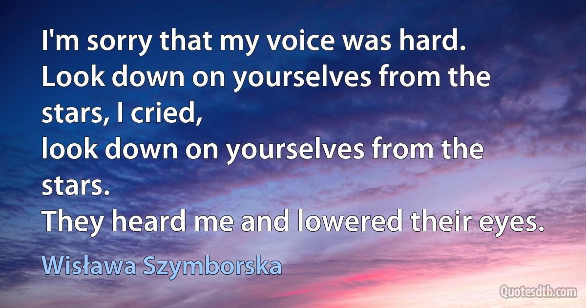 I'm sorry that my voice was hard.
Look down on yourselves from the stars, I cried,
look down on yourselves from the stars.
They heard me and lowered their eyes. (Wisława Szymborska)