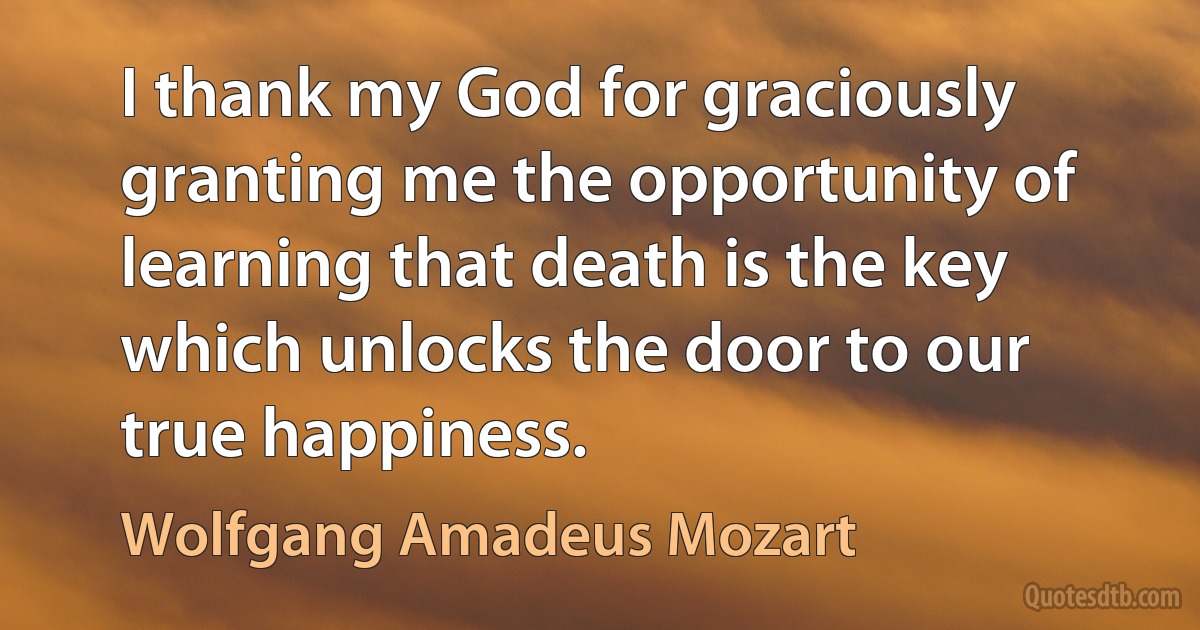 I thank my God for graciously granting me the opportunity of learning that death is the key which unlocks the door to our true happiness. (Wolfgang Amadeus Mozart)