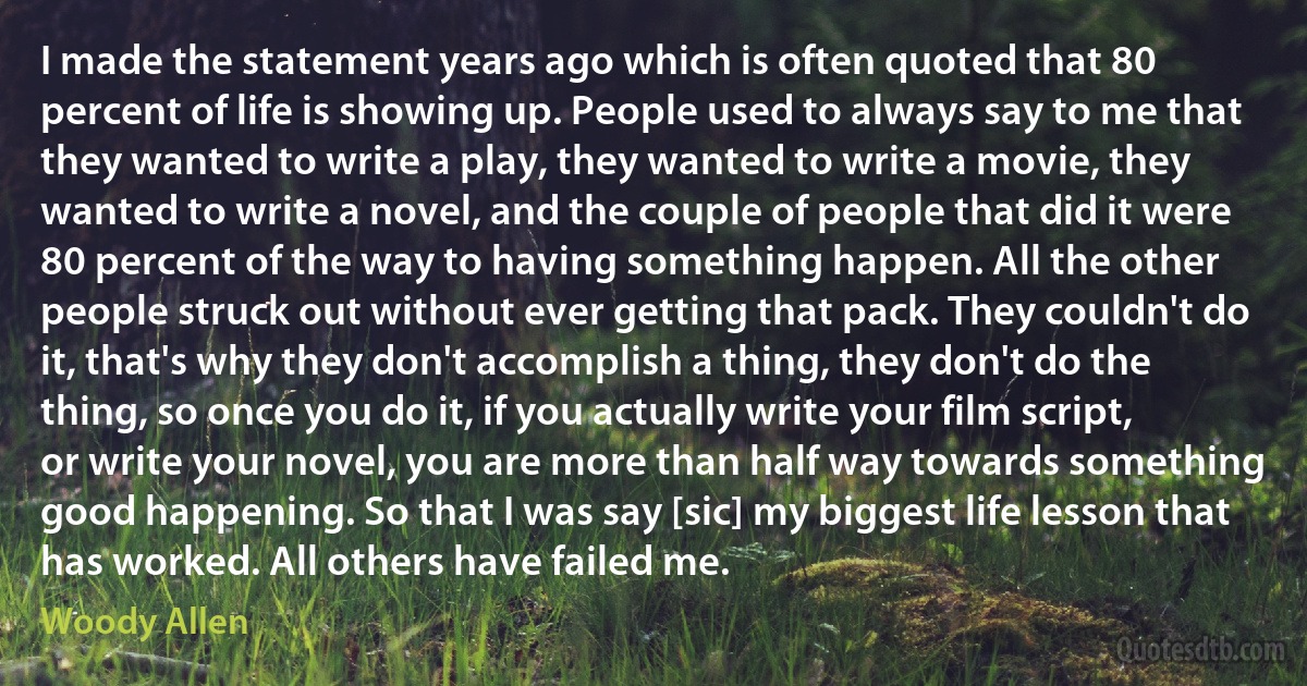 I made the statement years ago which is often quoted that 80 percent of life is showing up. People used to always say to me that they wanted to write a play, they wanted to write a movie, they wanted to write a novel, and the couple of people that did it were 80 percent of the way to having something happen. All the other people struck out without ever getting that pack. They couldn't do it, that's why they don't accomplish a thing, they don't do the thing, so once you do it, if you actually write your film script, or write your novel, you are more than half way towards something good happening. So that I was say [sic] my biggest life lesson that has worked. All others have failed me. (Woody Allen)