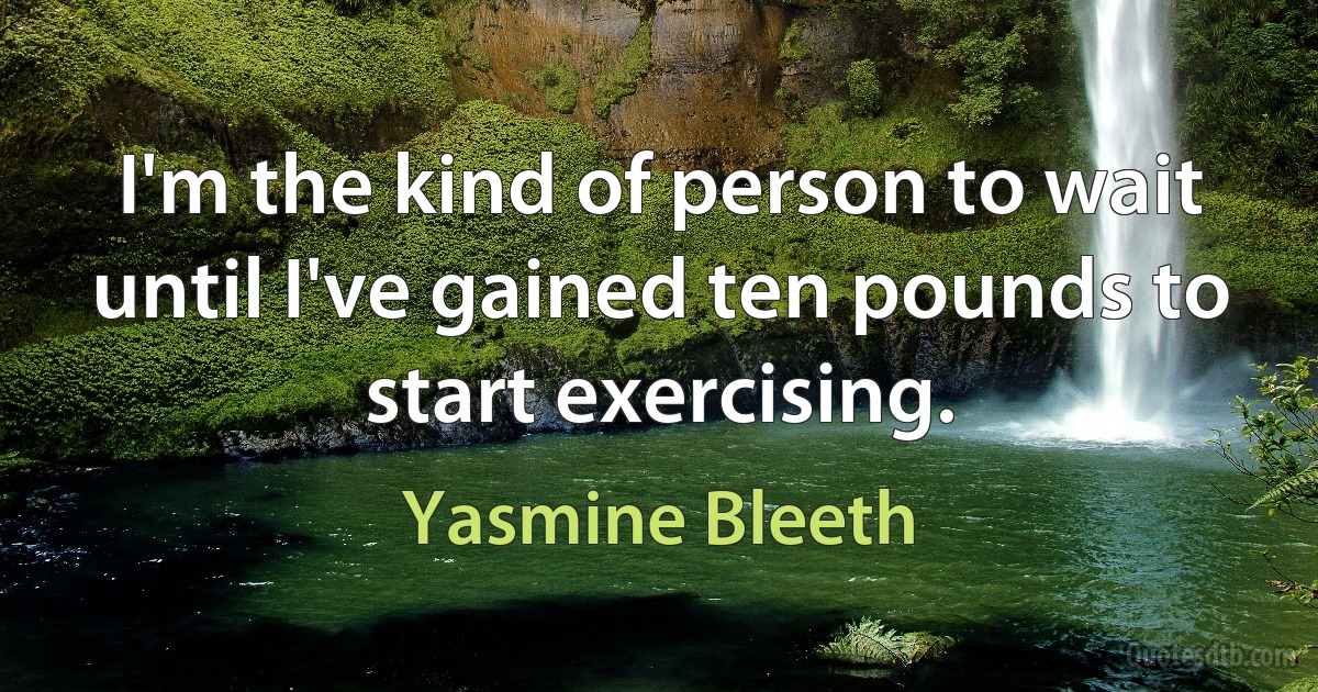 I'm the kind of person to wait until I've gained ten pounds to start exercising. (Yasmine Bleeth)