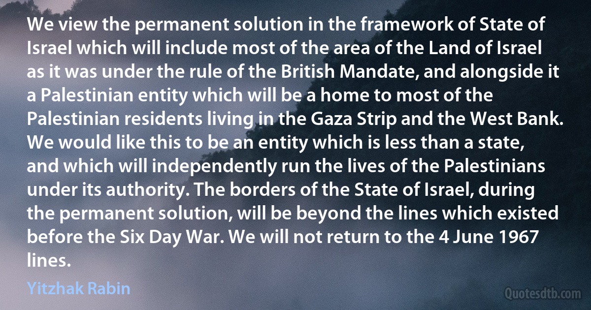 We view the permanent solution in the framework of State of Israel which will include most of the area of the Land of Israel as it was under the rule of the British Mandate, and alongside it a Palestinian entity which will be a home to most of the Palestinian residents living in the Gaza Strip and the West Bank.
We would like this to be an entity which is less than a state, and which will independently run the lives of the Palestinians under its authority. The borders of the State of Israel, during the permanent solution, will be beyond the lines which existed before the Six Day War. We will not return to the 4 June 1967 lines. (Yitzhak Rabin)