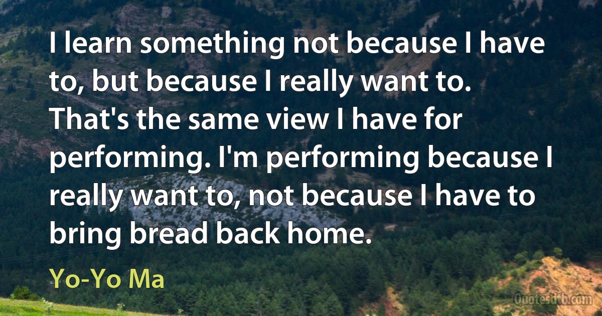 I learn something not because I have to, but because I really want to. That's the same view I have for performing. I'm performing because I really want to, not because I have to bring bread back home. (Yo-Yo Ma)