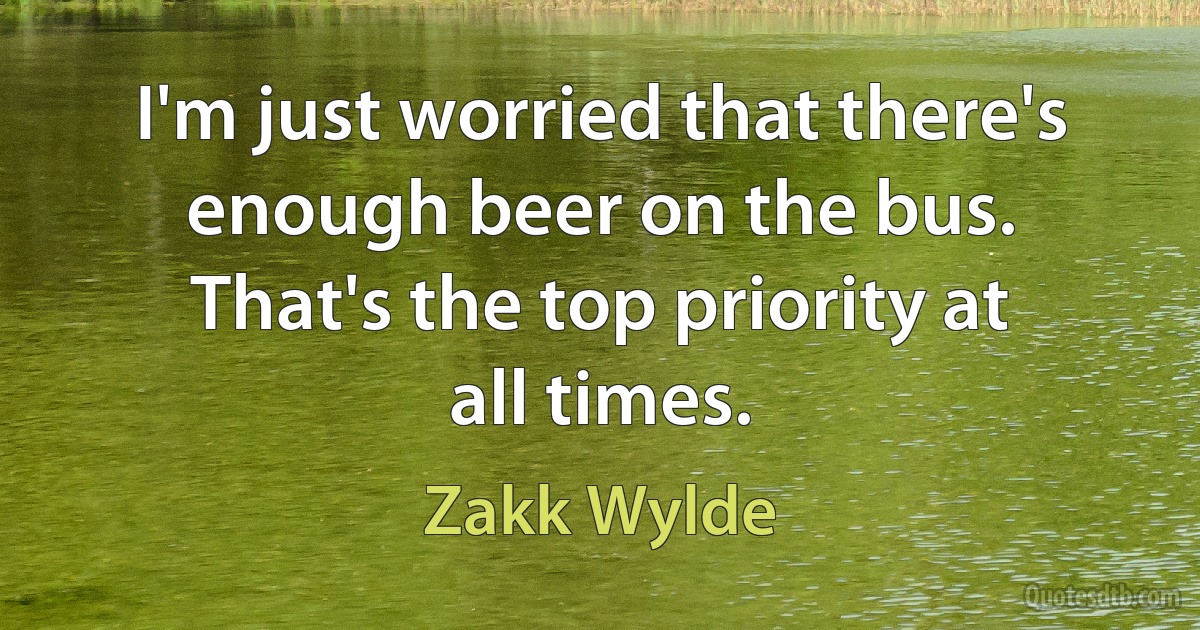 I'm just worried that there's enough beer on the bus. That's the top priority at all times. (Zakk Wylde)