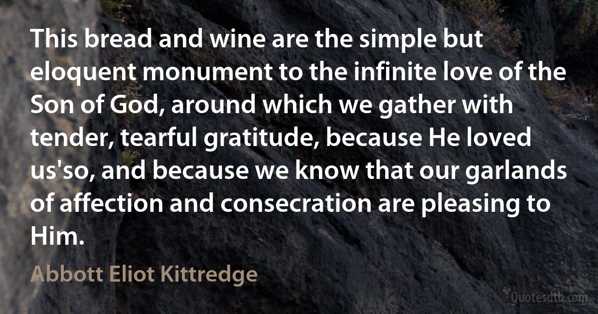 This bread and wine are the simple but eloquent monument to the infinite love of the Son of God, around which we gather with tender, tearful gratitude, because He loved us'so, and because we know that our garlands of affection and consecration are pleasing to Him. (Abbott Eliot Kittredge)