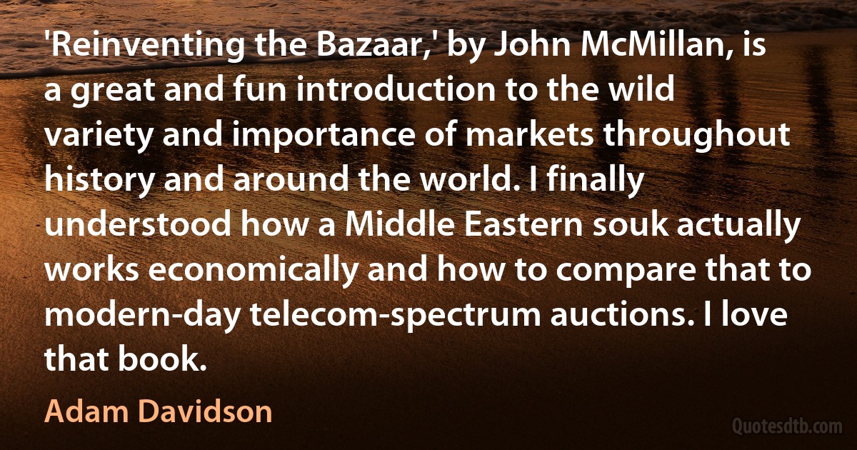 'Reinventing the Bazaar,' by John McMillan, is a great and fun introduction to the wild variety and importance of markets throughout history and around the world. I finally understood how a Middle Eastern souk actually works economically and how to compare that to modern-day telecom-spectrum auctions. I love that book. (Adam Davidson)