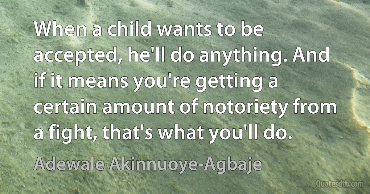 When a child wants to be accepted, he'll do anything. And if it means you're getting a certain amount of notoriety from a fight, that's what you'll do. (Adewale Akinnuoye-Agbaje)