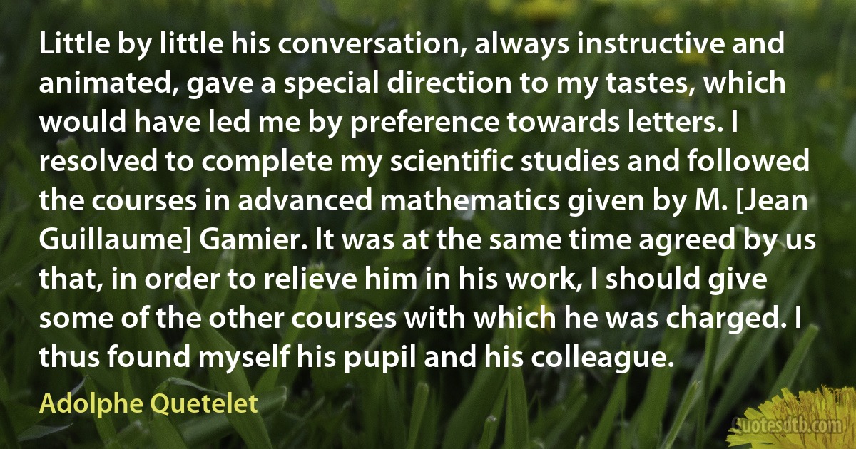 Little by little his conversation, always instructive and animated, gave a special direction to my tastes, which would have led me by preference towards letters. I resolved to complete my scientific studies and followed the courses in advanced mathematics given by M. [Jean Guillaume] Gamier. It was at the same time agreed by us that, in order to relieve him in his work, I should give some of the other courses with which he was charged. I thus found myself his pupil and his colleague. (Adolphe Quetelet)