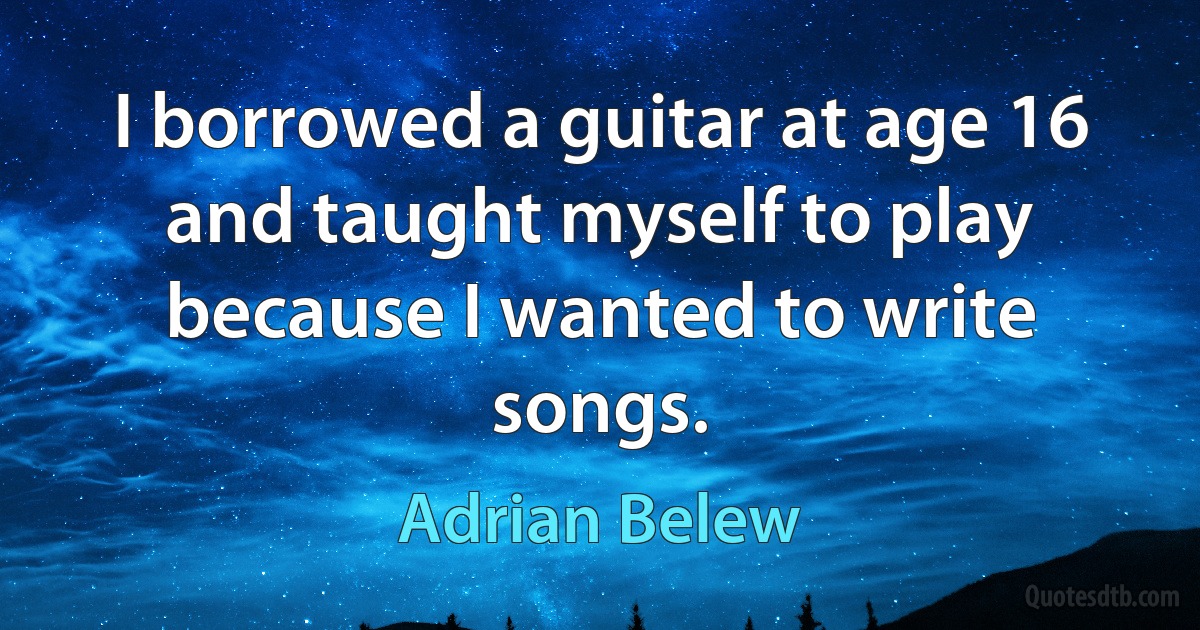 I borrowed a guitar at age 16 and taught myself to play because I wanted to write songs. (Adrian Belew)