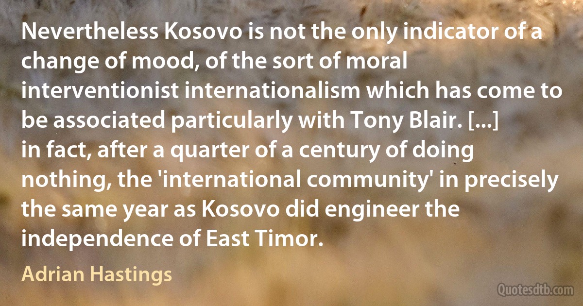 Nevertheless Kosovo is not the only indicator of a change of mood, of the sort of moral interventionist internationalism which has come to be associated particularly with Tony Blair. [...] in fact, after a quarter of a century of doing nothing, the 'international community' in precisely the same year as Kosovo did engineer the independence of East Timor. (Adrian Hastings)