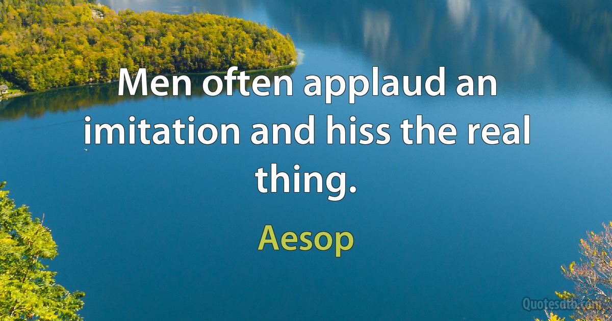 Men often applaud an imitation and hiss the real thing. (Aesop)