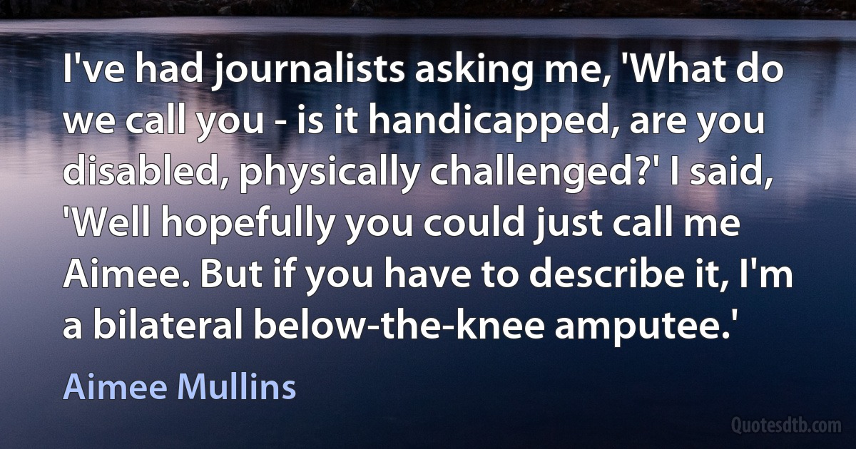 I've had journalists asking me, 'What do we call you - is it handicapped, are you disabled, physically challenged?' I said, 'Well hopefully you could just call me Aimee. But if you have to describe it, I'm a bilateral below-the-knee amputee.' (Aimee Mullins)