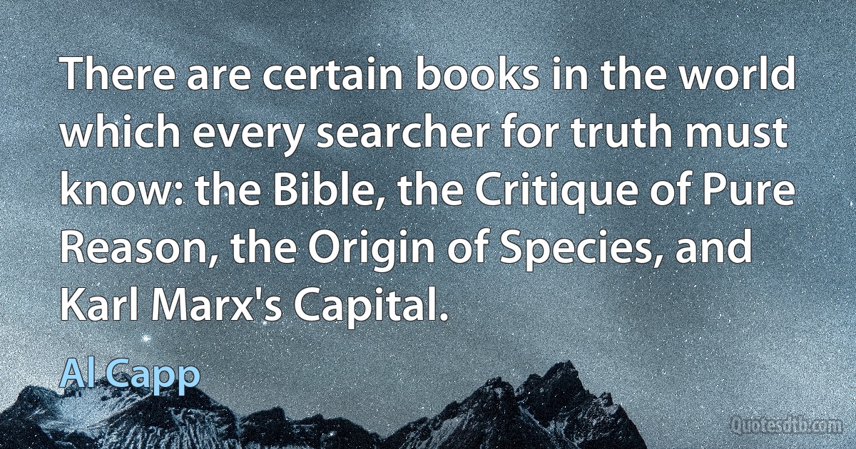 There are certain books in the world which every searcher for truth must know: the Bible, the Critique of Pure Reason, the Origin of Species, and Karl Marx's Capital. (Al Capp)