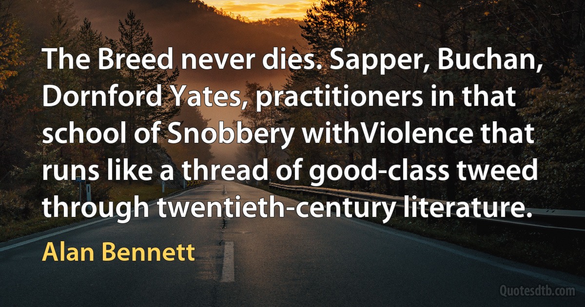 The Breed never dies. Sapper, Buchan, Dornford Yates, practitioners in that school of Snobbery withViolence that runs like a thread of good-class tweed through twentieth-century literature. (Alan Bennett)