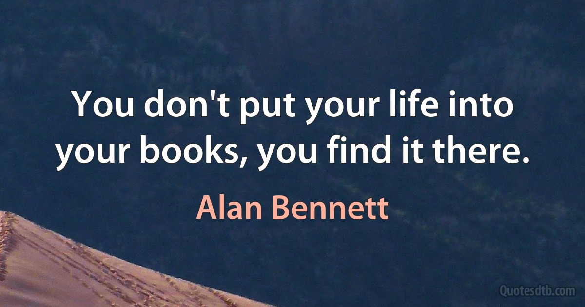 You don't put your life into your books, you find it there. (Alan Bennett)