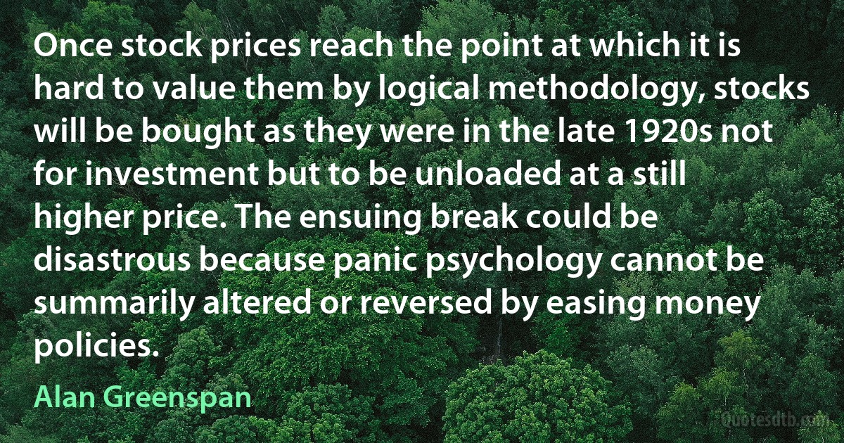 Once stock prices reach the point at which it is hard to value them by logical methodology, stocks will be bought as they were in the late 1920s not for investment but to be unloaded at a still higher price. The ensuing break could be disastrous because panic psychology cannot be summarily altered or reversed by easing money policies. (Alan Greenspan)