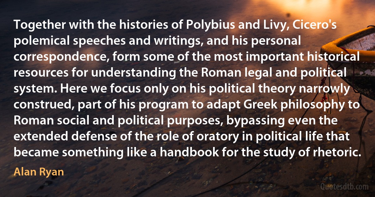 Together with the histories of Polybius and Livy, Cicero's polemical speeches and writings, and his personal correspondence, form some of the most important historical resources for understanding the Roman legal and political system. Here we focus only on his political theory narrowly construed, part of his program to adapt Greek philosophy to Roman social and political purposes, bypassing even the extended defense of the role of oratory in political life that became something like a handbook for the study of rhetoric. (Alan Ryan)