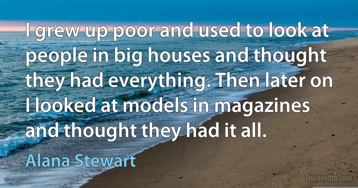 I grew up poor and used to look at people in big houses and thought they had everything. Then later on I looked at models in magazines and thought they had it all. (Alana Stewart)