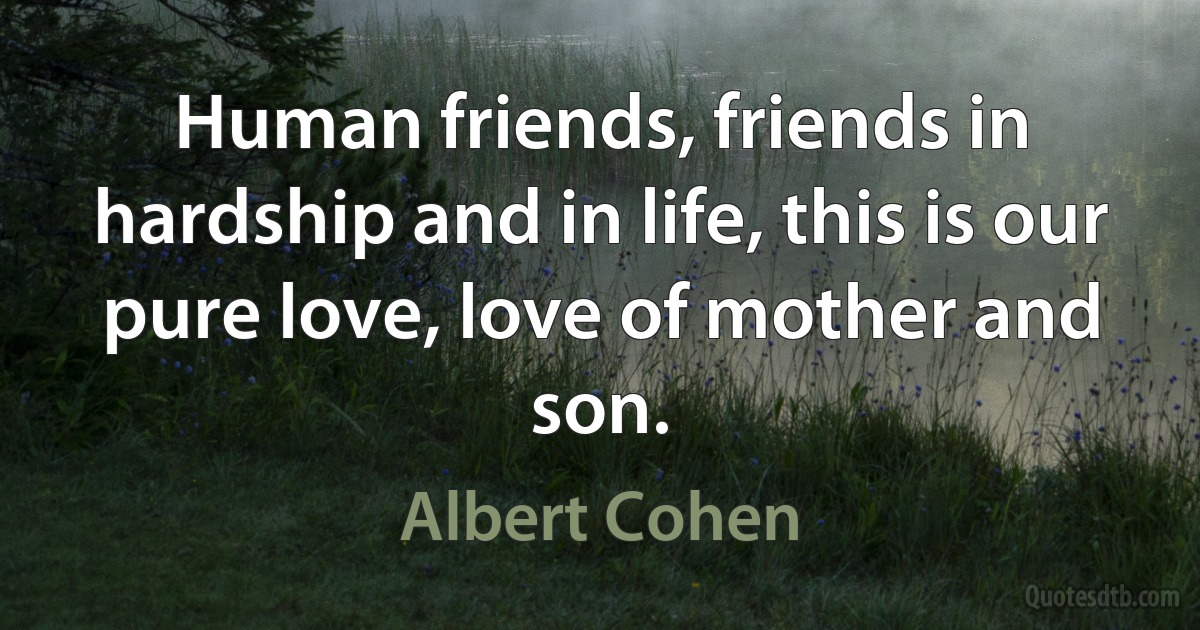 Human friends, friends in hardship and in life, this is our pure love, love of mother and son. (Albert Cohen)