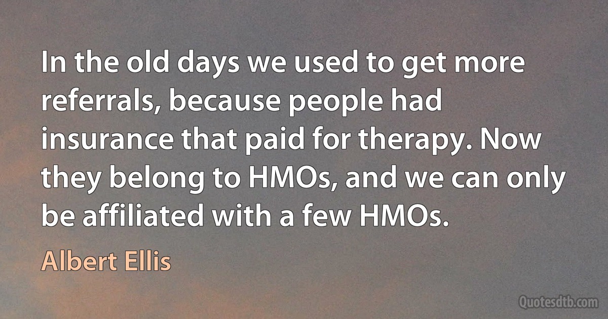 In the old days we used to get more referrals, because people had insurance that paid for therapy. Now they belong to HMOs, and we can only be affiliated with a few HMOs. (Albert Ellis)