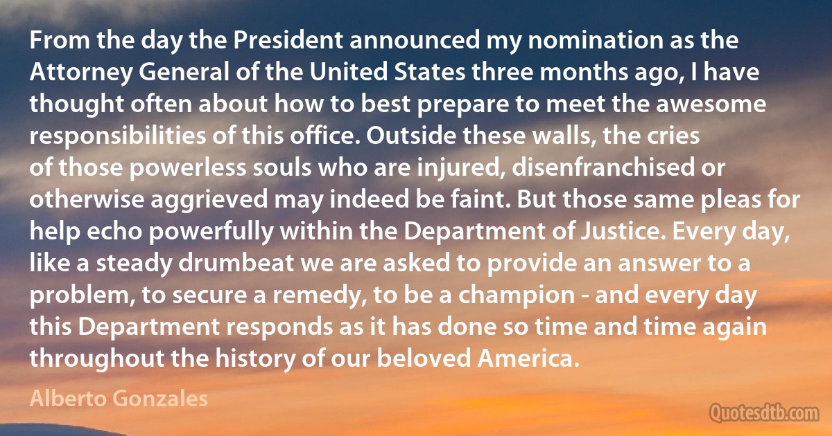 From the day the President announced my nomination as the Attorney General of the United States three months ago, I have thought often about how to best prepare to meet the awesome responsibilities of this office. Outside these walls, the cries of those powerless souls who are injured, disenfranchised or otherwise aggrieved may indeed be faint. But those same pleas for help echo powerfully within the Department of Justice. Every day, like a steady drumbeat we are asked to provide an answer to a problem, to secure a remedy, to be a champion - and every day this Department responds as it has done so time and time again throughout the history of our beloved America. (Alberto Gonzales)