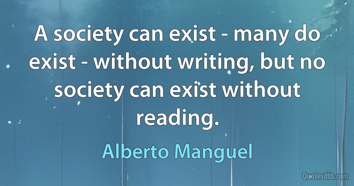 A society can exist - many do exist - without writing, but no society can exist without reading. (Alberto Manguel)