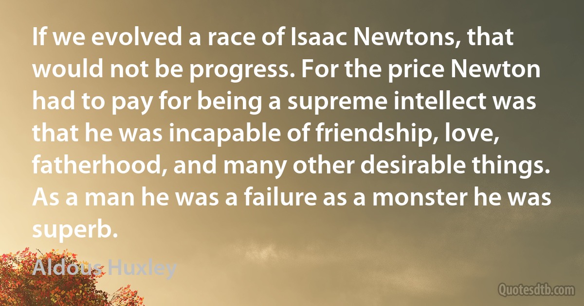 If we evolved a race of Isaac Newtons, that would not be progress. For the price Newton had to pay for being a supreme intellect was that he was incapable of friendship, love, fatherhood, and many other desirable things. As a man he was a failure as a monster he was superb. (Aldous Huxley)