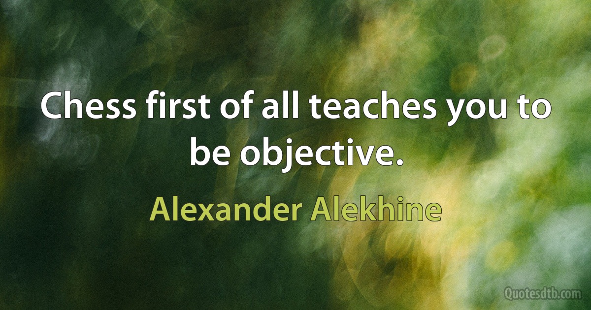 Chess first of all teaches you to be objective. (Alexander Alekhine)