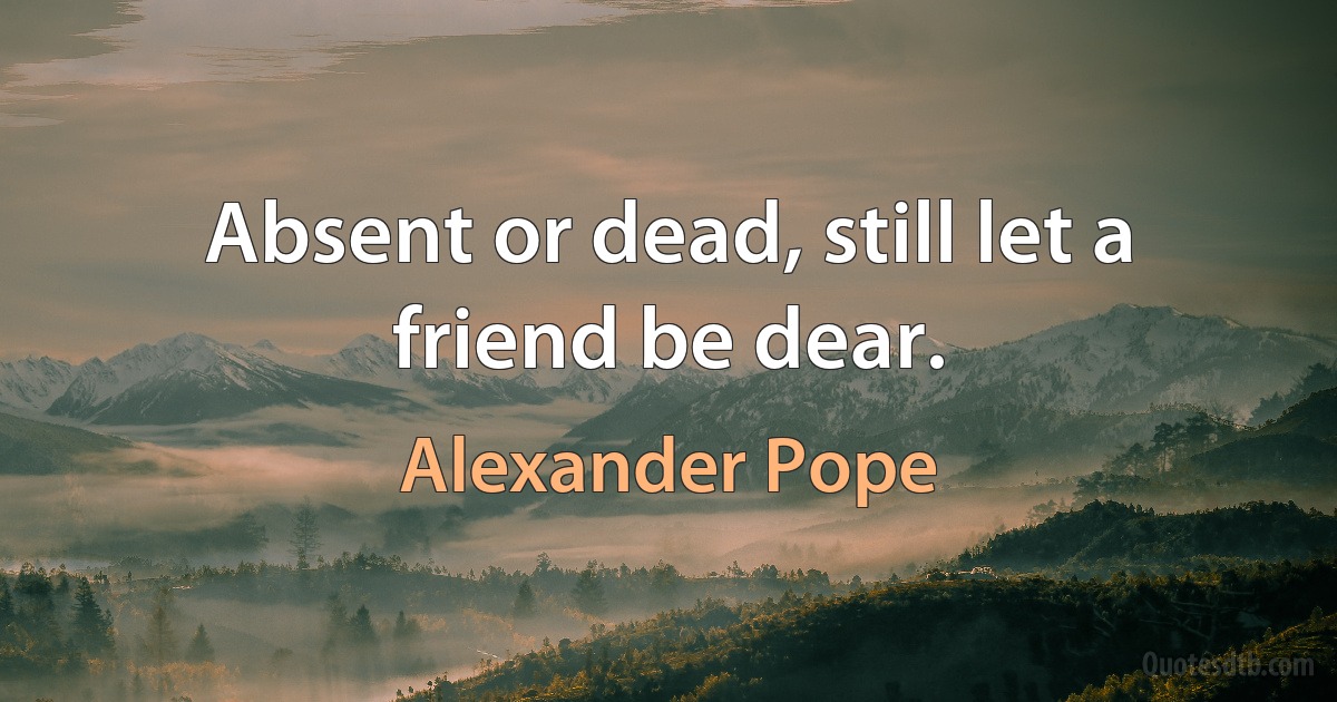 Absent or dead, still let a friend be dear. (Alexander Pope)