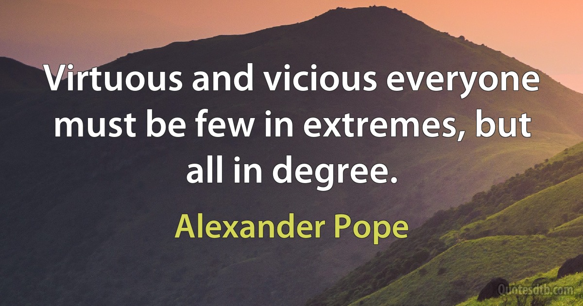 Virtuous and vicious everyone must be few in extremes, but all in degree. (Alexander Pope)