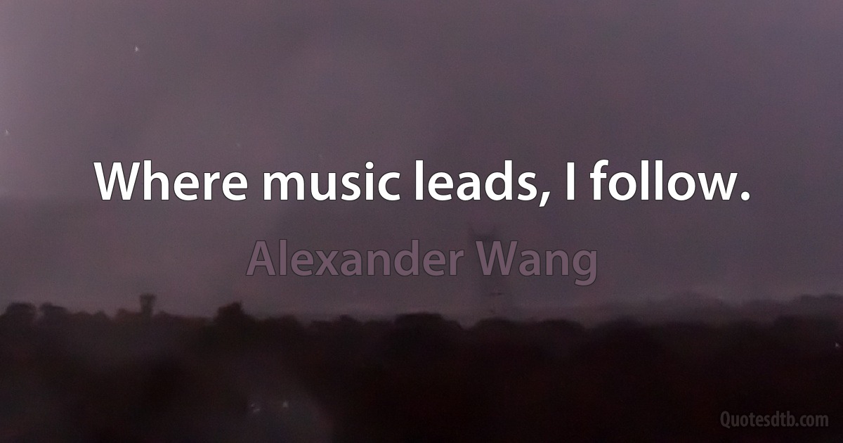 Where music leads, I follow. (Alexander Wang)