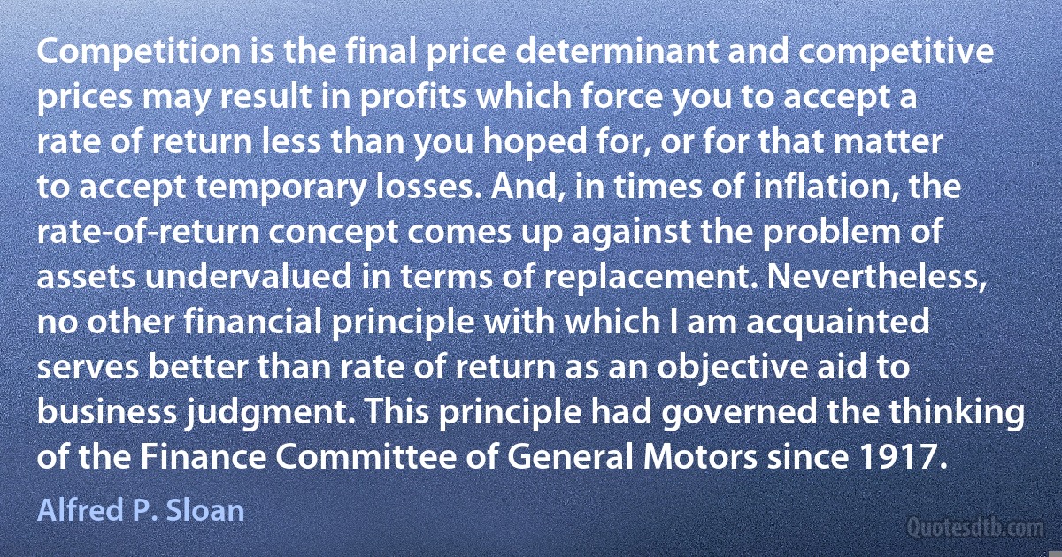 Competition is the final price determinant and competitive prices may result in profits which force you to accept a rate of return less than you hoped for, or for that matter to accept temporary losses. And, in times of inflation, the rate-of-return concept comes up against the problem of assets undervalued in terms of replacement. Nevertheless, no other financial principle with which I am acquainted serves better than rate of return as an objective aid to business judgment. This principle had governed the thinking of the Finance Committee of General Motors since 1917. (Alfred P. Sloan)