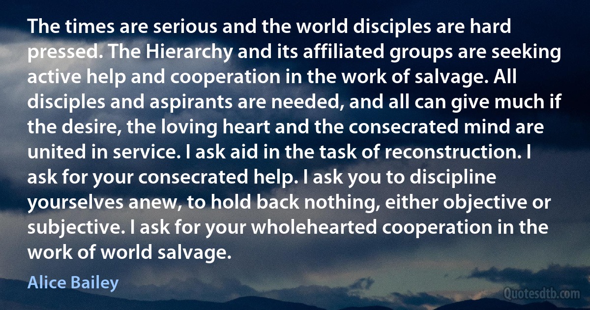 The times are serious and the world disciples are hard pressed. The Hierarchy and its affiliated groups are seeking active help and cooperation in the work of salvage. All disciples and aspirants are needed, and all can give much if the desire, the loving heart and the consecrated mind are united in service. I ask aid in the task of reconstruction. I ask for your consecrated help. I ask you to discipline yourselves anew, to hold back nothing, either objective or subjective. I ask for your wholehearted cooperation in the work of world salvage. (Alice Bailey)