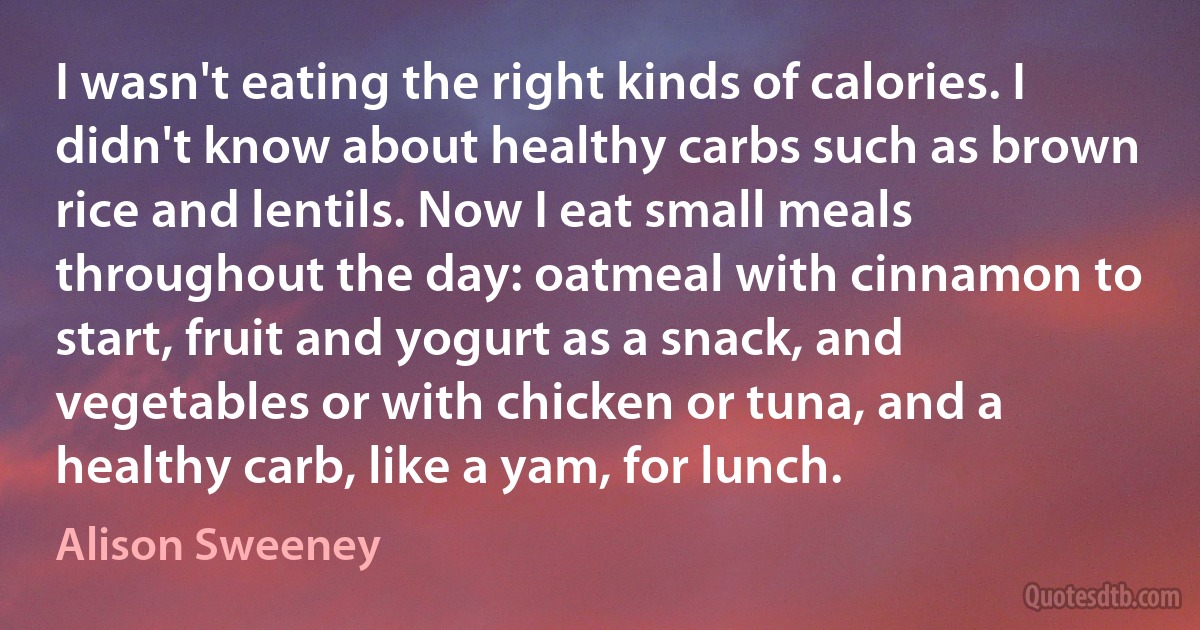 I wasn't eating the right kinds of calories. I didn't know about healthy carbs such as brown rice and lentils. Now I eat small meals throughout the day: oatmeal with cinnamon to start, fruit and yogurt as a snack, and vegetables or with chicken or tuna, and a healthy carb, like a yam, for lunch. (Alison Sweeney)