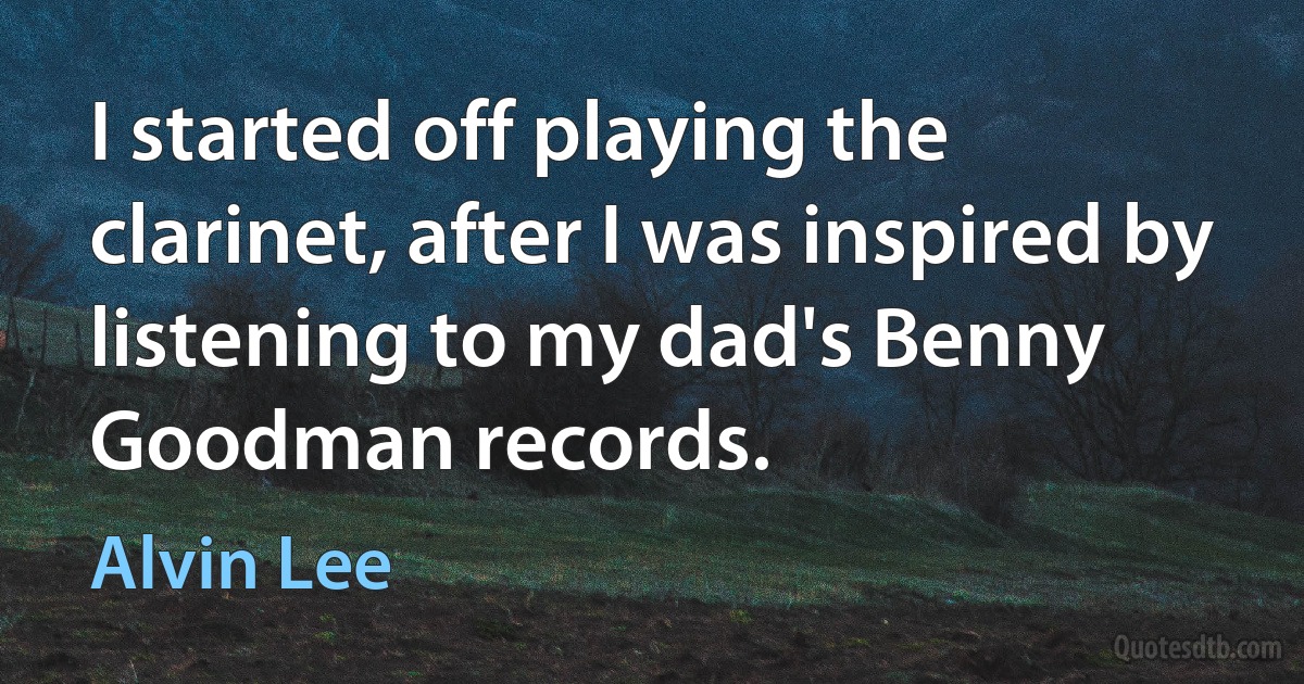 I started off playing the clarinet, after I was inspired by listening to my dad's Benny Goodman records. (Alvin Lee)