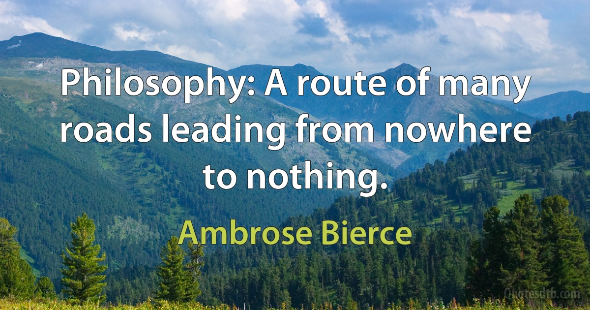 Philosophy: A route of many roads leading from nowhere to nothing. (Ambrose Bierce)