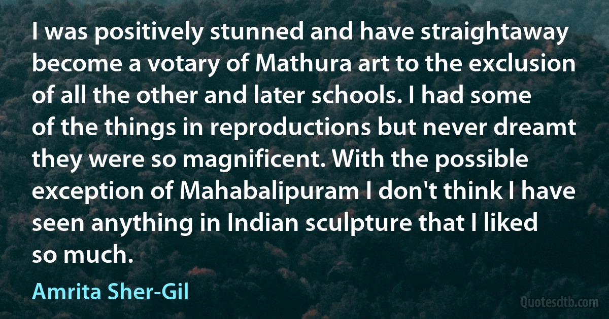 I was positively stunned and have straightaway become a votary of Mathura art to the exclusion of all the other and later schools. I had some of the things in reproductions but never dreamt they were so magnificent. With the possible exception of Mahabalipuram I don't think I have seen anything in Indian sculpture that I liked so much. (Amrita Sher-Gil)