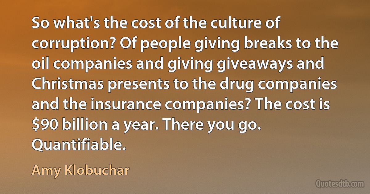 So what's the cost of the culture of corruption? Of people giving breaks to the oil companies and giving giveaways and Christmas presents to the drug companies and the insurance companies? The cost is $90 billion a year. There you go. Quantifiable. (Amy Klobuchar)