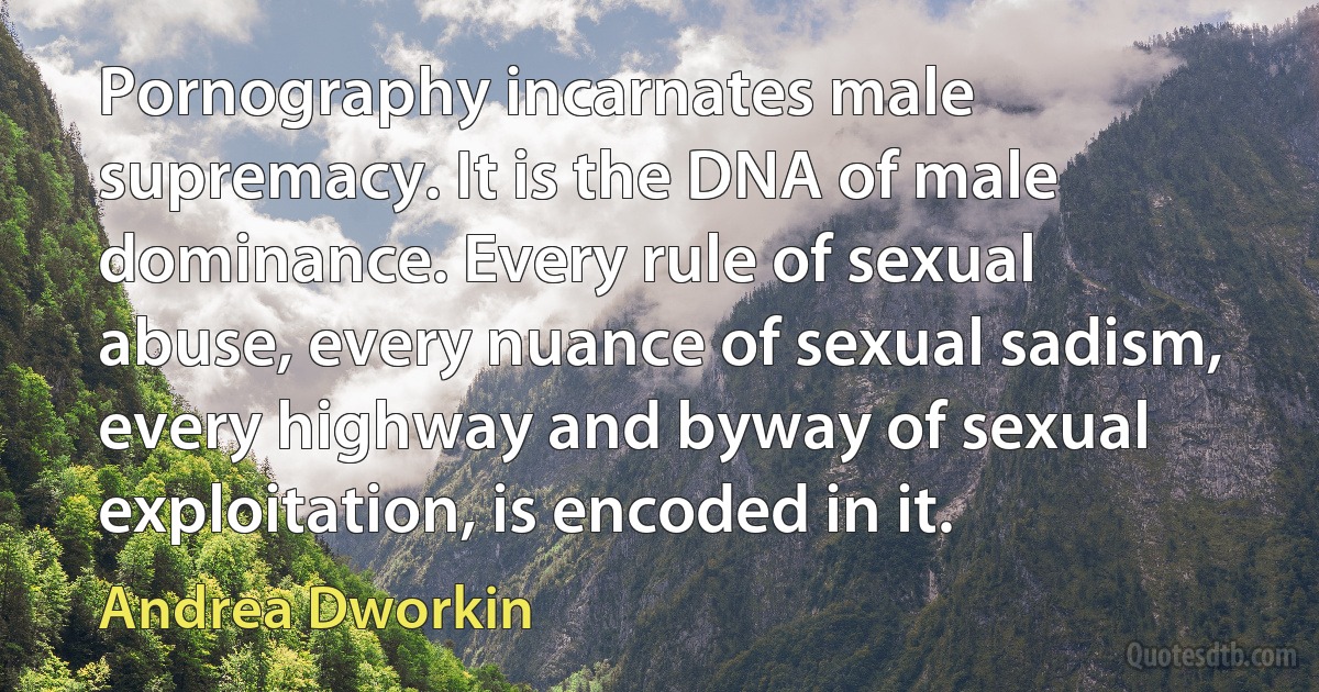 Pornography incarnates male supremacy. It is the DNA of male dominance. Every rule of sexual abuse, every nuance of sexual sadism, every highway and byway of sexual exploitation, is encoded in it. (Andrea Dworkin)