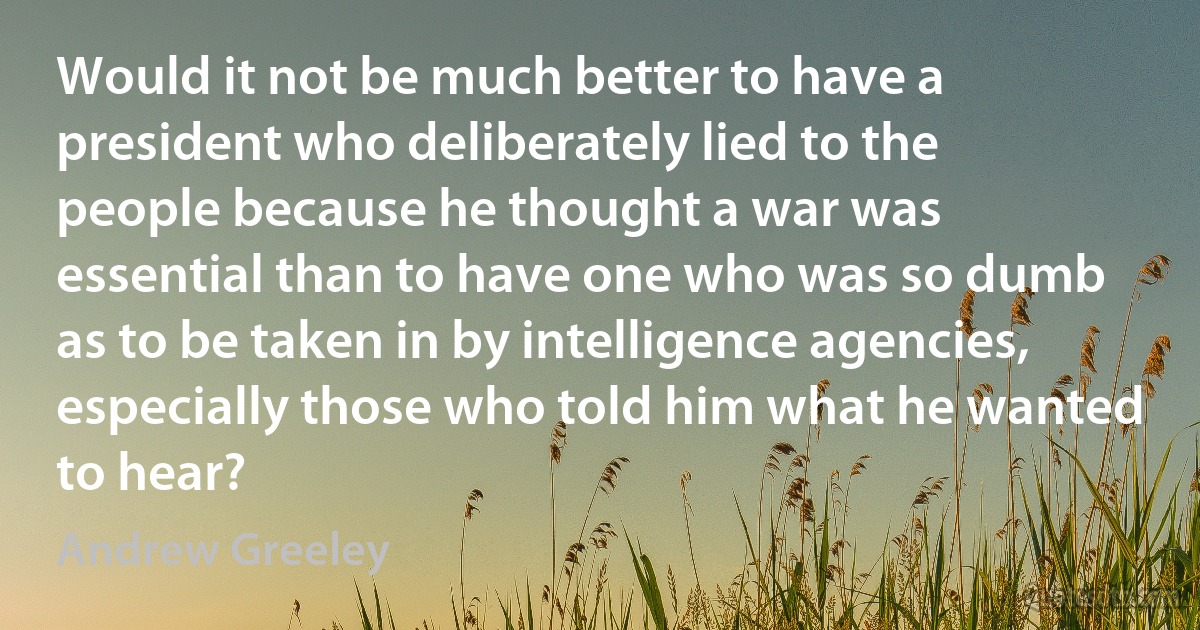 Would it not be much better to have a president who deliberately lied to the people because he thought a war was essential than to have one who was so dumb as to be taken in by intelligence agencies, especially those who told him what he wanted to hear? (Andrew Greeley)