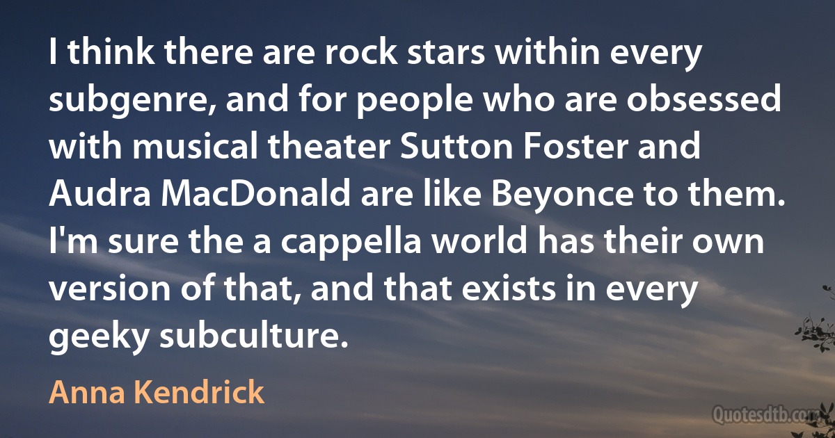 I think there are rock stars within every subgenre, and for people who are obsessed with musical theater Sutton Foster and Audra MacDonald are like Beyonce to them. I'm sure the a cappella world has their own version of that, and that exists in every geeky subculture. (Anna Kendrick)