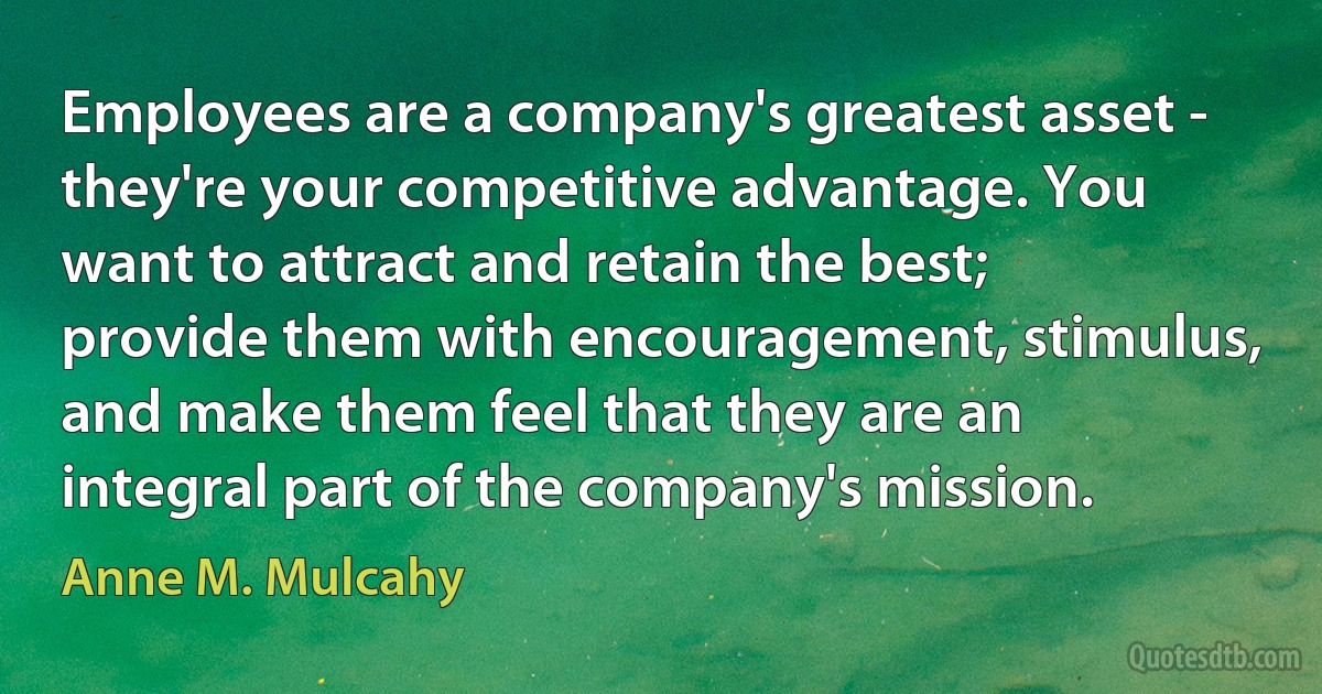 Employees are a company's greatest asset - they're your competitive advantage. You want to attract and retain the best; provide them with encouragement, stimulus, and make them feel that they are an integral part of the company's mission. (Anne M. Mulcahy)