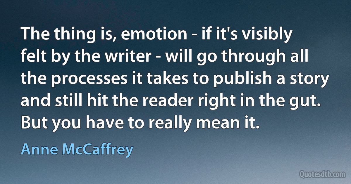 The thing is, emotion - if it's visibly felt by the writer - will go through all the processes it takes to publish a story and still hit the reader right in the gut. But you have to really mean it. (Anne McCaffrey)