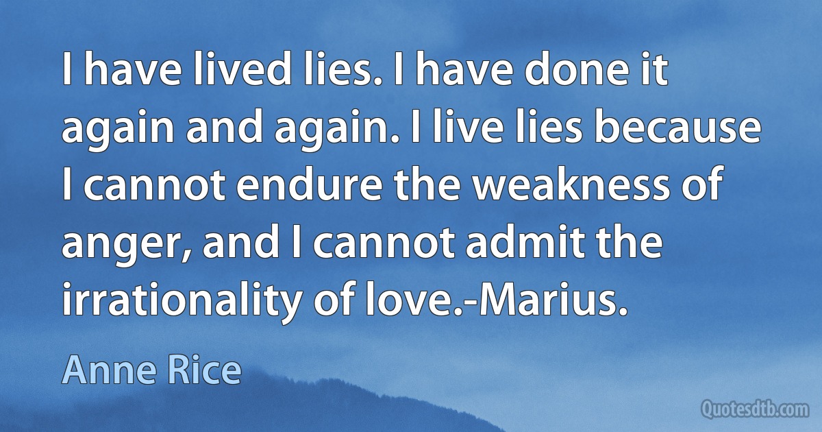 I have lived lies. I have done it again and again. I live lies because I cannot endure the weakness of anger, and I cannot admit the irrationality of love.-Marius. (Anne Rice)