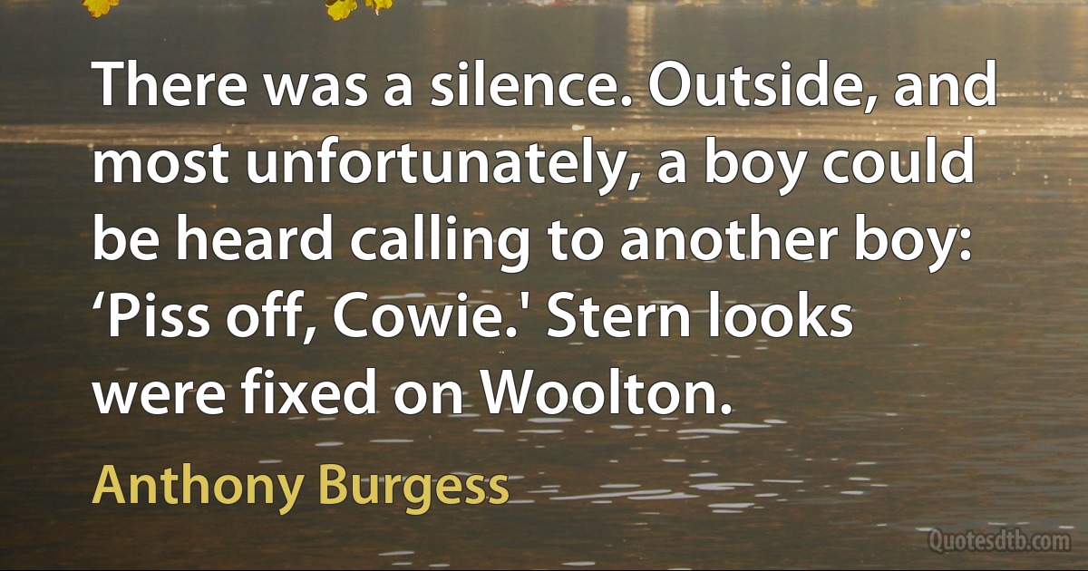 There was a silence. Outside, and most unfortunately, a boy could be heard calling to another boy: ‘Piss off, Cowie.' Stern looks were fixed on Woolton. (Anthony Burgess)