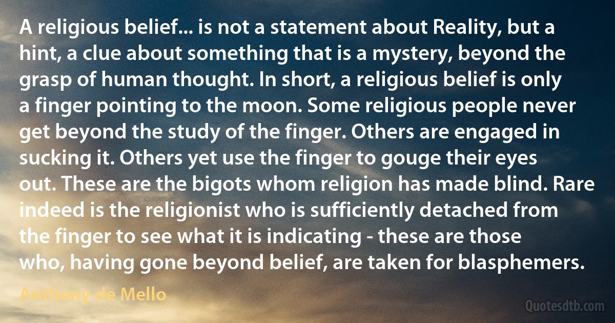 A religious belief... is not a statement about Reality, but a hint, a clue about something that is a mystery, beyond the grasp of human thought. In short, a religious belief is only a finger pointing to the moon. Some religious people never get beyond the study of the finger. Others are engaged in sucking it. Others yet use the finger to gouge their eyes out. These are the bigots whom religion has made blind. Rare indeed is the religionist who is sufficiently detached from the finger to see what it is indicating - these are those who, having gone beyond belief, are taken for blasphemers. (Anthony de Mello)