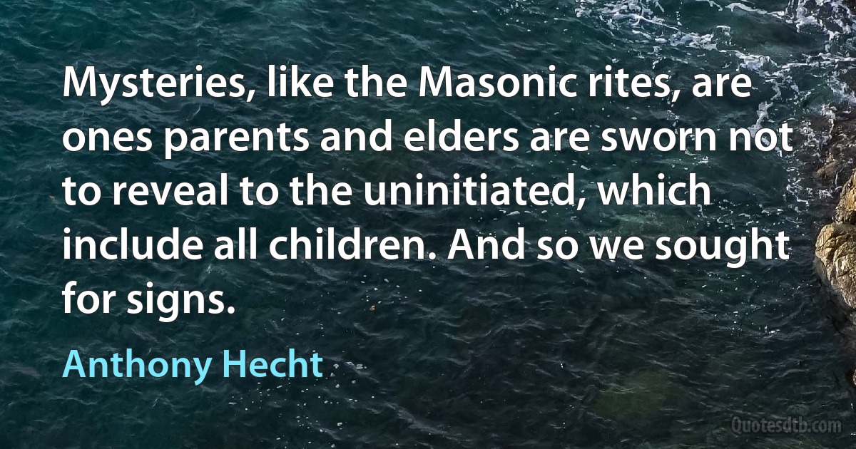 Mysteries, like the Masonic rites, are ones parents and elders are sworn not to reveal to the uninitiated, which include all children. And so we sought for signs. (Anthony Hecht)