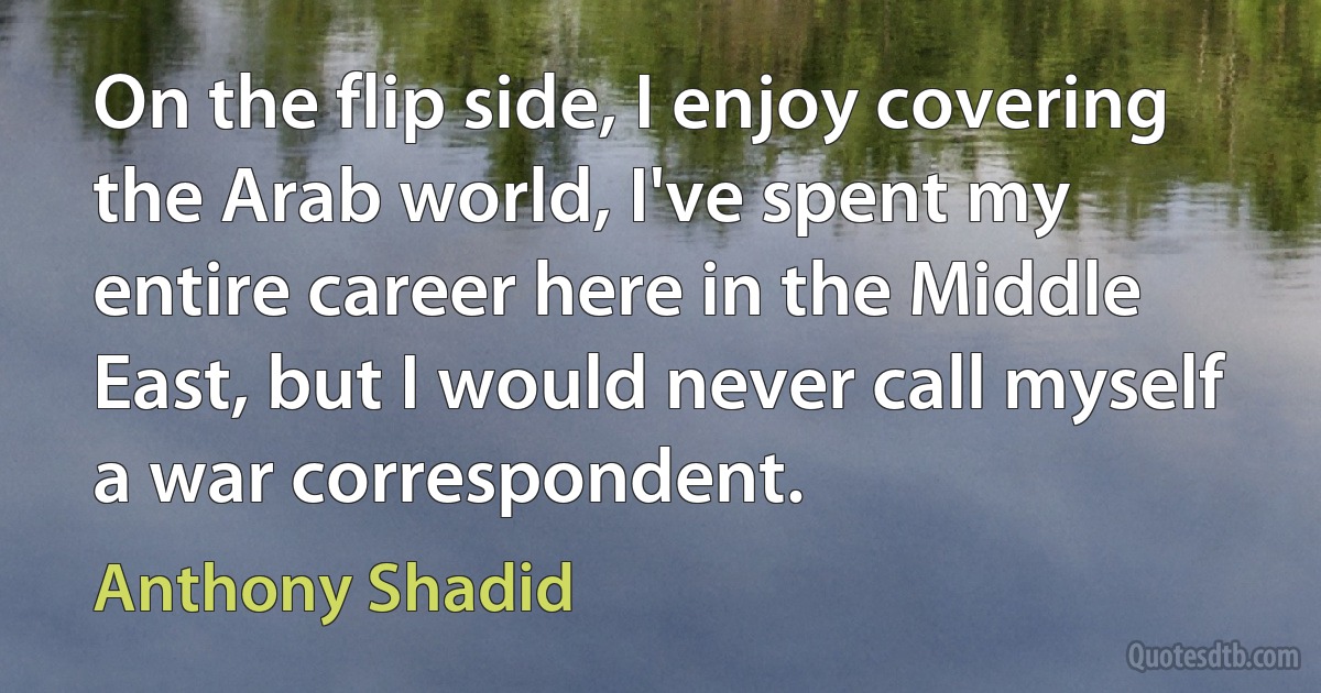 On the flip side, I enjoy covering the Arab world, I've spent my entire career here in the Middle East, but I would never call myself a war correspondent. (Anthony Shadid)